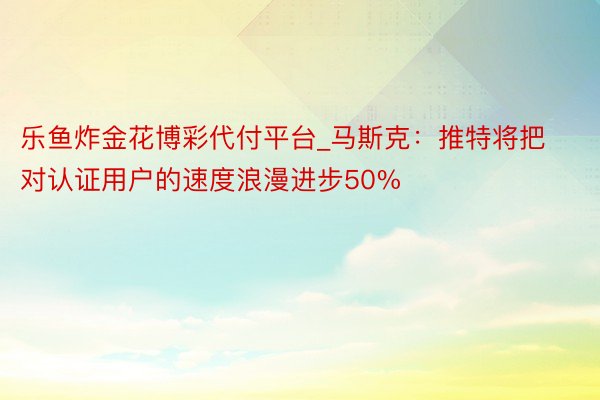 乐鱼炸金花博彩代付平台_马斯克：推特将把对认证用户的速度浪漫进步50%