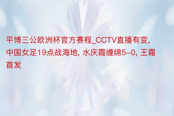 平博三公欧洲杯官方赛程_CCTV直播有变, 中国女足19点战海地, 水庆霞缠绵5-0, 王霜首发