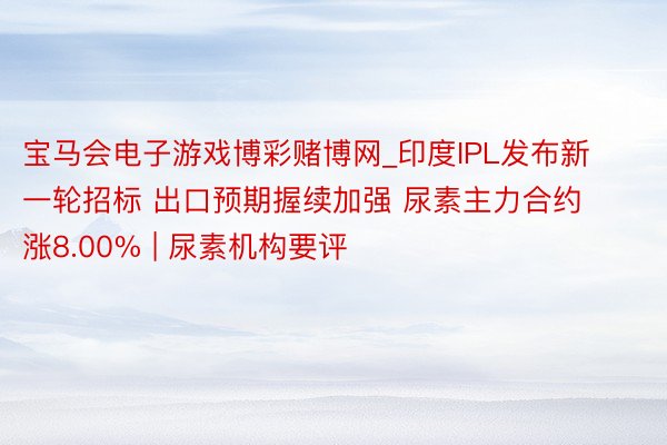 宝马会电子游戏博彩赌博网_印度IPL发布新一轮招标 出口预期握续加强 尿素主力合约涨8.00% | 尿素机构要评