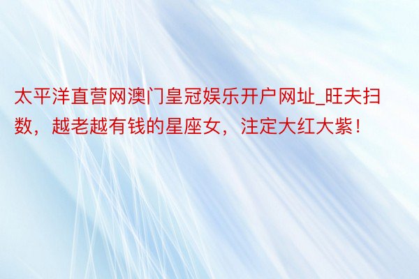 太平洋直营网澳门皇冠娱乐开户网址_旺夫扫数，越老越有钱的星座女，注定大红大紫！