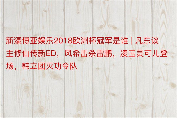 新濠博亚娱乐2018欧洲杯冠军是谁 | 凡东谈主修仙传新ED，风希击杀雷鹏，凌玉灵可儿登场，韩立团灭功令队