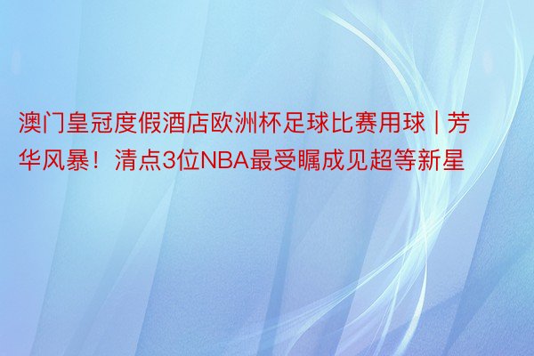 澳门皇冠度假酒店欧洲杯足球比赛用球 | 芳华风暴！清点3位NBA最受瞩成见超等新星