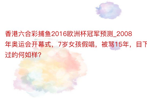 香港六合彩捕鱼2016欧洲杯冠军预测_2008年奥运会开幕式，7岁女孩假唱，被骂15年，目下过的何如样？