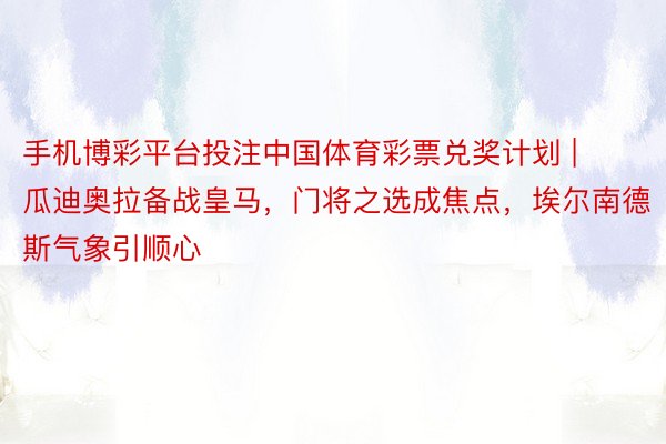 手机博彩平台投注中国体育彩票兑奖计划 | 瓜迪奥拉备战皇马，门将之选成焦点，埃尔南德斯气象引顺心