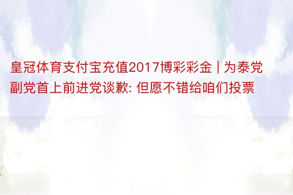 皇冠体育支付宝充值2017博彩彩金 | 为泰党副党首上前进党谈歉: 但愿不错给咱们投票