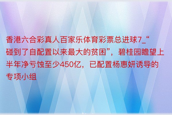 香港六合彩真人百家乐体育彩票总进球7_“碰到了自配置以来最大的贫困”，碧桂园瞻望上半年净亏蚀至少450亿，已配置杨惠妍诱导的专项小组