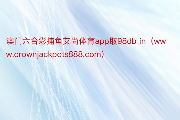 澳门六合彩捕鱼艾尚体育app取98db in（www.crownjackpots888.com）