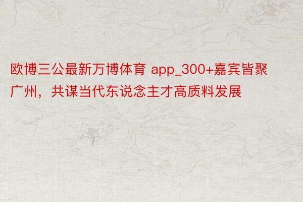 欧博三公最新万博体育 app_300+嘉宾皆聚广州，共谋当代东说念主才高质料发展