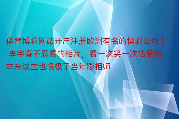 体育博彩网站开户注册欧洲有名的博彩公司 | 李宇春不忍看的相片，看一次笑一次估量她本东谈主也恨极了当年影相师