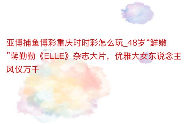 亚博捕鱼博彩重庆时时彩怎么玩_48岁“鲜嫩”蒋勤勤《ELLE》杂志大片，优雅大女东说念主风仪万千