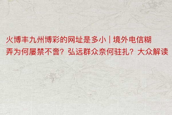 火博丰九州博彩的网址是多小 | 境外电信糊弄为何屡禁不啻？弘远群众奈何驻扎？大众解读