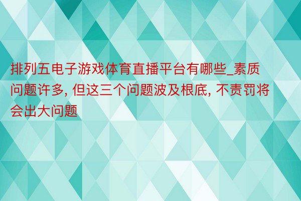 排列五电子游戏体育直播平台有哪些_素质问题许多, 但这三个问题波及根底, 不责罚将会出大问题