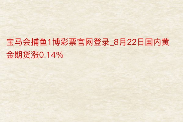 宝马会捕鱼1博彩票官网登录_8月22日国内黄金期货涨0.14%