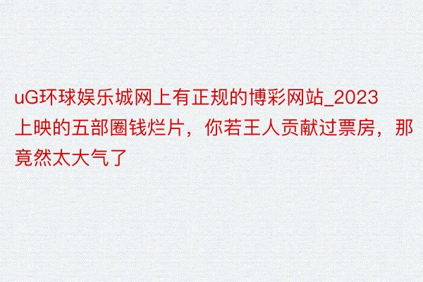 uG环球娱乐城网上有正规的博彩网站_2023上映的五部圈钱烂片，你若王人贡献过票房，那竟然太大气了