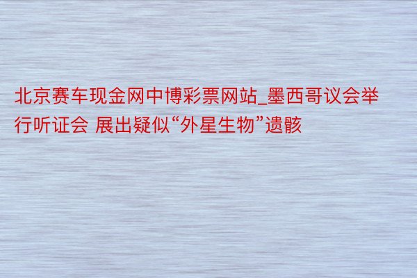 北京赛车现金网中博彩票网站_墨西哥议会举行听证会 展出疑似“外星生物”遗骸