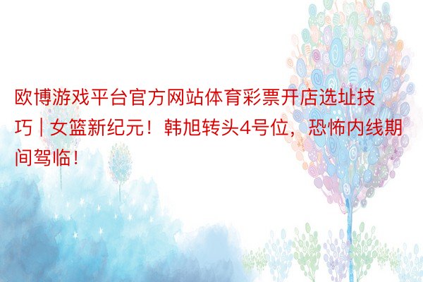 欧博游戏平台官方网站体育彩票开店选址技巧 | 女篮新纪元！韩旭转头4号位，恐怖内线期间驾临！