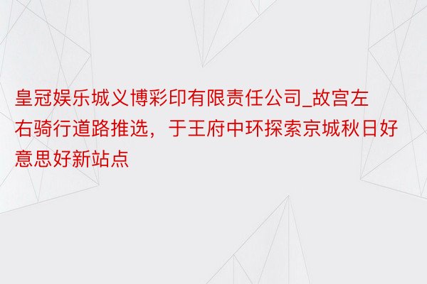 皇冠娱乐城义博彩印有限责任公司_故宫左右骑行道路推选，于王府中环探索京城秋日好意思好新站点