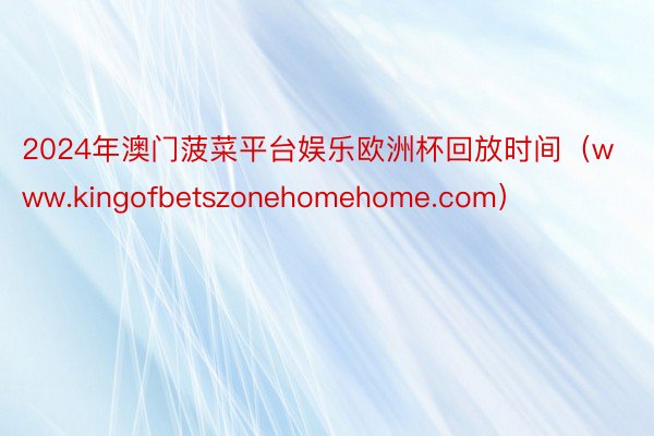 2024年澳门菠菜平台娱乐欧洲杯回放时间（www.kingofbetszonehomehome.com）