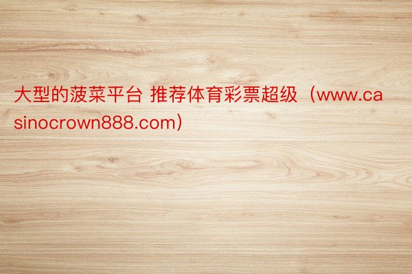 大型的菠菜平台 推荐体育彩票超级（www.casinocrown888.com）