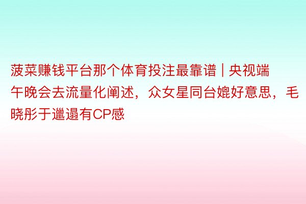 菠菜赚钱平台那个体育投注最靠谱 | 央视端午晚会去流量化阐述，众女星同台媲好意思，毛晓彤于邋遢有CP感