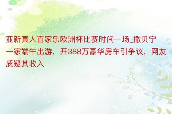 亚新真人百家乐欧洲杯比赛时间一场_撒贝宁一家端午出游，开388万豪华房车引争议，网友质疑其收入