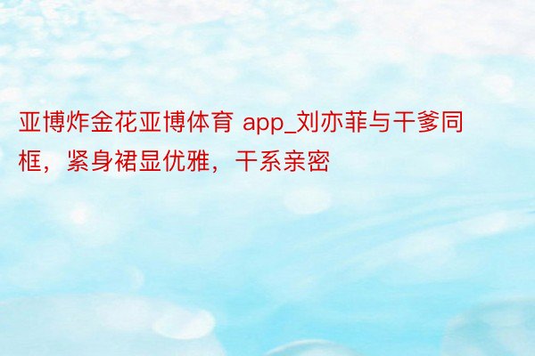 亚博炸金花亚博体育 app_刘亦菲与干爹同框，紧身裙显优雅，干系亲密