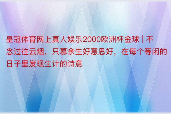 皇冠体育网上真人娱乐2000欧洲杯金球 | 不念过往云烟，只慕余生好意思好，在每个等闲的日子里发现生计的诗意