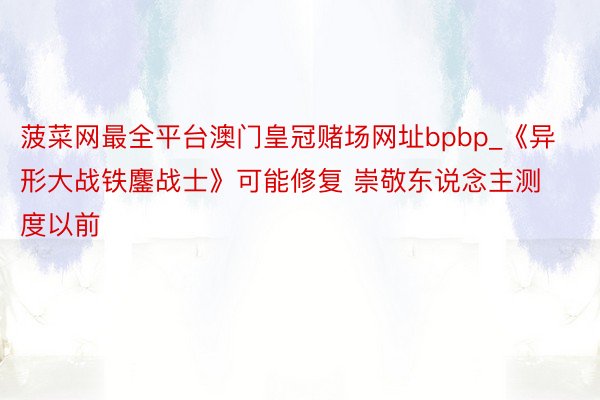 菠菜网最全平台澳门皇冠赌场网址bpbp_《异形大战铁鏖战士》可能修复 崇敬东说念主测度以前