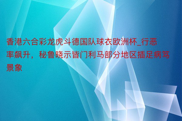 香港六合彩龙虎斗德国队球衣欧洲杯_行恶率飙升，秘鲁晓示皆门利马部分地区插足病笃景象