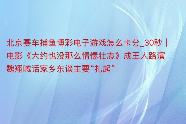 北京赛车捕鱼博彩电子游戏怎么卡分_30秒｜电影《大约也没那么情愫壮志》成王人路演 魏翔喊话家乡东谈主要“扎起”