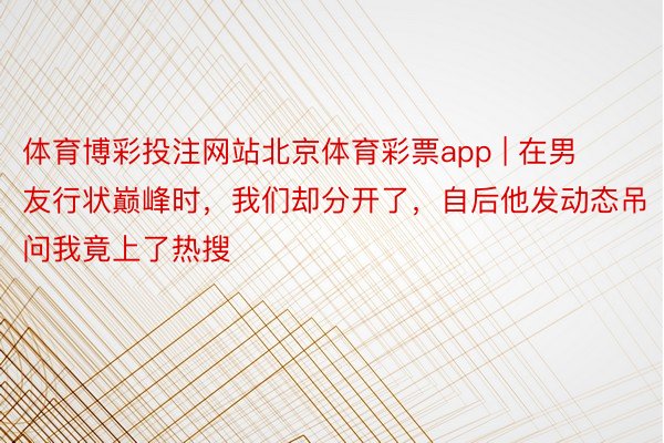 体育博彩投注网站北京体育彩票app | 在男友行状巅峰时，我们却分开了，自后他发动态吊问我竟上了热搜