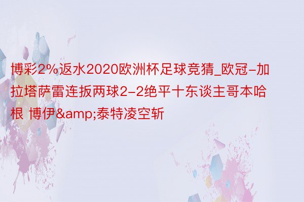 博彩2%返水2020欧洲杯足球竞猜_欧冠-加拉塔萨雷连扳两球2-2绝平十东谈主哥本哈根 博伊&泰特凌空斩