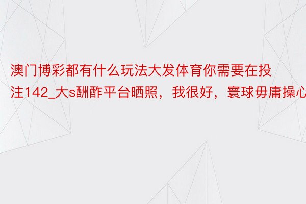 澳门博彩都有什么玩法大发体育你需要在投注142_大s酬酢平台晒照，我很好，寰球毋庸操心