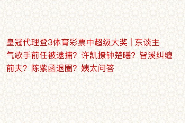 皇冠代理登3体育彩票中超级大奖 | 东谈主气歌手前任被逮捕？许凯撩钟楚曦？皆溪纠缠前夫？陈紫函退圈？姨太问答