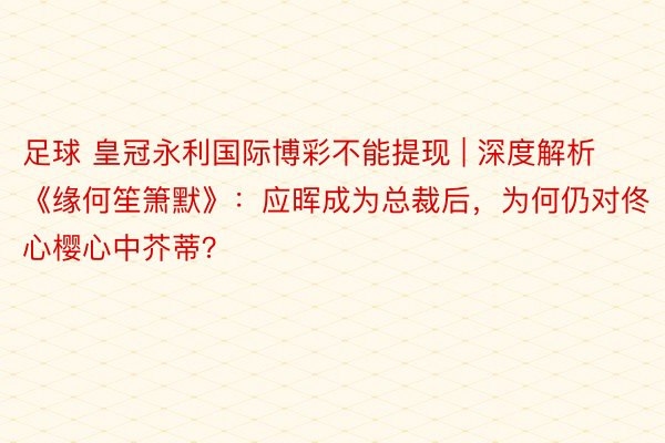 足球 皇冠永利国际博彩不能提现 | 深度解析《缘何笙箫默》：应晖成为总裁后，为何仍对佟心樱心中芥蒂？