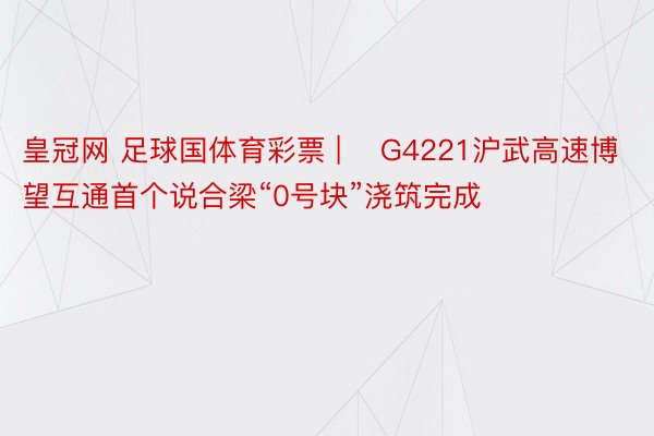 皇冠网 足球国体育彩票 | ​G4221沪武高速博望互通首个说合梁“0号块”浇筑完成